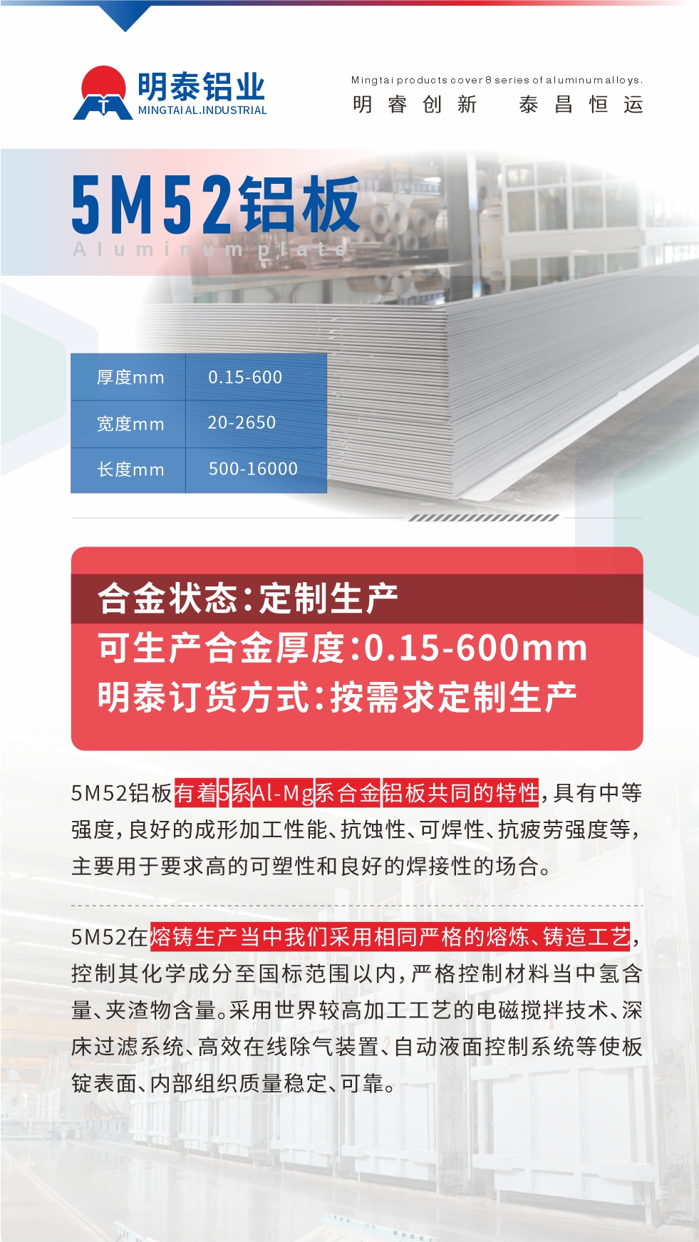 5M52鋁板有著5系Al-Mg系合金鋁板共同的特性，具有中等強度，良好的成形加工性能、抗蝕性、可焊性、抗疲勞強度等，主要用于要求高的可塑性和良好的焊接性的場合，如大巴車、蒙皮、發動機、行李箱外板、易拉罐、門板料、屋面板、雕刻鋁板、燈具料等。
5M52在熔鑄生產當中我們采用相同嚴格的熔煉、鑄造工藝，控制其化學成分至國標范圍以內，嚴格控制材料當中氫含量、夾渣物含量。采用世界較高加工工藝的電磁攪拌技術、深床過濾系統、高效在線除氣裝置、自動液面控制系統等使板錠表面、內部組織質量穩定、可靠。