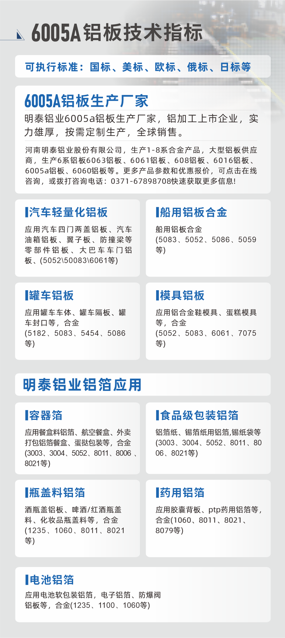 明泰大型鋁板帯箔廠家，上市公司，以下常見鋁板合金，更多產(chǎn)品可在網(wǎng)站查看，或者撥打電話咨詢：0371-67898708。

　　汽車輕量化鋁板：應(yīng)用汽車四門兩蓋鋁板、汽車油箱鋁板、翼子板、防撞梁等零部件鋁板、大巴車車門鋁板、(5052、50083、6061等)

　　船用鋁板合金(5083、5052、5086、5059等)

　　罐車鋁板：應(yīng)用罐車車體、罐車隔板、罐車封口等，合金(5182、5083、5454、5086等)

　　模具鋁板：應(yīng)用鋁合金鞋模具、蛋糕模具等，合金(5052、5083、6061、7075等)

　　明泰鋁業(yè)鋁箔應(yīng)用
　　容器箔：應(yīng)用餐盒料鋁箔、航空餐盒、外賣打包鋁箔餐盒、蛋撻包裝等，合金(3003、3004、5052、8011、8006、8021等)

　　食品級包裝鋁箔：鋁箔紙、錫箔紙用鋁箔,錫紙袋等(3003、3004、5052、8011、8006、8021等)

　　瓶蓋料鋁箔：酒瓶蓋鋁板、啤酒/紅酒瓶蓋料、化妝品瓶蓋料等，合金(1235、1060、8011、8021等)

　　藥用鋁箔：應(yīng)用膠囊背板、ptp藥用鋁箔等，合金(1060、8011、8021、8079等)

　　電池鋁箔：應(yīng)用電池軟包裝鋁箔，電子鋁箔、防爆閥鋁板等，合金(1235、1100、1060等)

　　6005A鋁板技術(shù)指標(biāo)

　　可執(zhí)行標(biāo)準(zhǔn)：國標(biāo)、美標(biāo)、歐標(biāo)、俄標(biāo)、日標(biāo)等

　　6005A鋁板生產(chǎn)廠家
　　明泰鋁業(yè)6005a鋁板生產(chǎn)廠家，鋁加工上市企業(yè)，實(shí)力雄厚，按需定制生產(chǎn)，全球銷售。

　　河南明泰鋁業(yè)股份有限公司，生產(chǎn)1-8系合金產(chǎn)品，大型鋁板供應(yīng)商，生產(chǎn)6系鋁板6063鋁板、6061鋁板、608鋁板、6016鋁板、6005a鋁板、6060鋁板等。更多產(chǎn)品參數(shù)和優(yōu)惠報(bào)價(jià)，可點(diǎn)擊在線咨詢，或撥打咨詢電話：0371-67898708快速獲取更多信息!