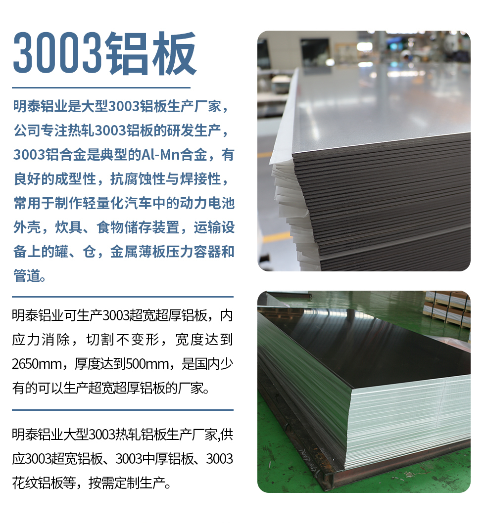 明泰鋁業是大型3003鋁板生產廠家，公司專注熱軋3003鋁板的研發生產，3003鋁合金是典型的Al-Mn合金，有良好的成型性，抗腐蝕性與焊接性，常用于制作輕量化汽車中的動力電池外殼，炊具、食物儲存裝置，運輸設備上的罐、倉，金屬薄板壓力容器和管道。

　　明泰鋁業可生產3003超寬超厚鋁板，內應力消除，切割不變形，寬度達到2650mm，厚度達到500mm，是國內少有的可以生產超寬超厚鋁板的廠家。

　　明泰鋁業大型3003熱軋鋁板生產廠家,供應3003超寬鋁板、3003中厚鋁板、3003花紋鋁板等，按需定制生產。