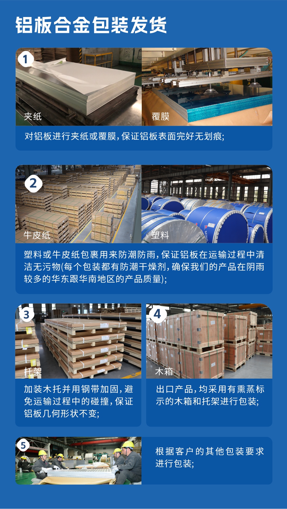 鋁板合金包裝發(fā)貨
　　1、對鋁板進(jìn)行夾紙或覆膜，保證鋁板表面完好無劃痕；

　　2、塑料或牛皮紙包裹用來防潮防雨，保證鋁板在運(yùn)輸過程中清潔無污物(每個包裝都有防潮干燥劑，確保我們的產(chǎn)品在陰雨較多的華東跟華南地區(qū)的產(chǎn)品質(zhì)量)；

　　3、加裝木托并用鋼帶加固，避免運(yùn)輸過程中的碰撞，保證鋁板幾何形狀不變；

　　4、出口產(chǎn)品，均采用有熏蒸標(biāo)示的木箱和托架進(jìn)行包裝；

　　5、根據(jù)客戶的其他包裝要求進(jìn)行包裝。
